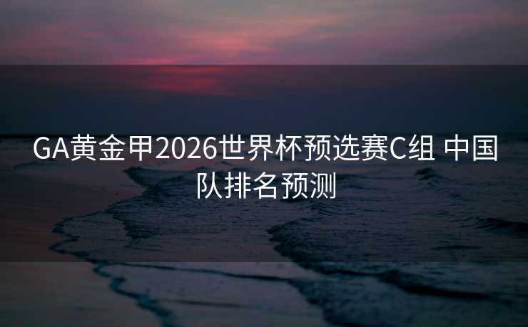 GA黄金甲2026世界杯预选赛C组 中国队排名预测 GA黄金甲2026世界杯预选赛C组 中国队排名预测