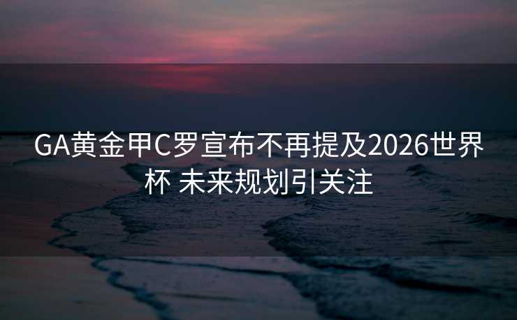GA黄金甲C罗宣布不再提及2026世界杯 未来规划引关注